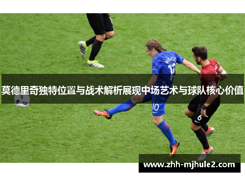 莫德里奇独特位置与战术解析展现中场艺术与球队核心价值 莫德里奇独特位置与战术解析展现中场艺术与球队核心价值