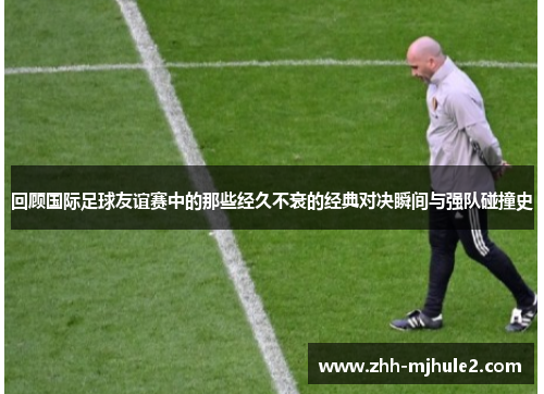 回顾国际足球友谊赛中的那些经久不衰的经典对决瞬间与强队碰撞史 回顾国际足球友谊赛中的那些经久不衰的经典对决瞬间与强队碰撞史