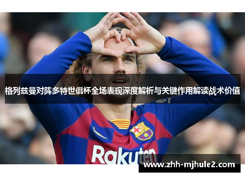 格列兹曼对阵多特世俱杯全场表现深度解析与关键作用解读战术价值 格列兹曼对阵多特世俱杯全场表现深度解析与关键作用解读战术价值