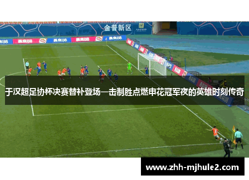 于汉超足协杯决赛替补登场一击制胜点燃申花冠军夜的英雄时刻传奇