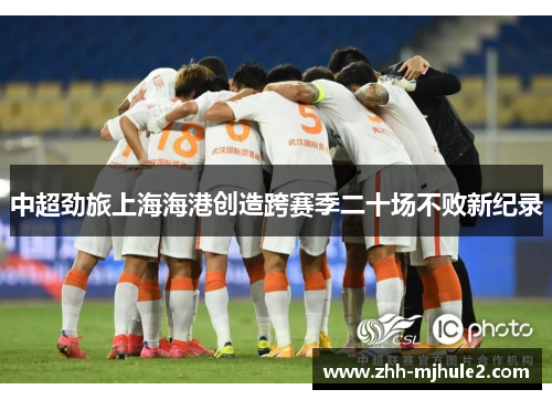 中超劲旅上海海港创造跨赛季二十场不败新纪录 中超劲旅上海海港创造跨赛季二十场不败新纪录