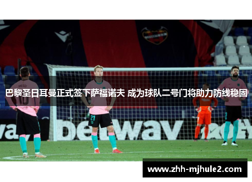巴黎圣日耳曼正式签下萨福诺夫 成为球队二号门将助力防线稳固